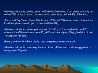 Geothermal plants can be online 100%-90% of the time.  Coal plants can only be online 75% of the time and nuclear plants can only be online 65% of the time. Flash and Dry Steam Power Plants emit 1000x to 2000x less carbon dioxide than fossil fuel plants, no nitrogen oxides and little SO 2 .  Geothermal electric plants production in 13.380 g of Carbon dioxide per kWh, whereas the CO 2  emissions are 453 g/kWh for natural gas, 906g g/kWh for oil and 1042 g/kWh for coal. Binary and Hot Dry Rock plants have no gaseous emission at all.  Geothermal plants do not require a lot of land, 400m 2  can produce a gigawatt of energy over 30 years. 