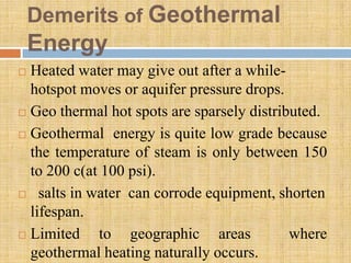 Demerits of Geothermal
    Energy
 Heated water may give out after a while-
  hotspot moves or aquifer pressure drops.
 Geo thermal hot spots are sparsely distributed.

 Geothermal energy is quite low grade because

  the temperature of steam is only between 150
  to 200 c(at 100 psi).
 salts in water can corrode equipment, shorten

  lifespan.
 Limited    to geographic areas            where
  geothermal heating naturally occurs.
 