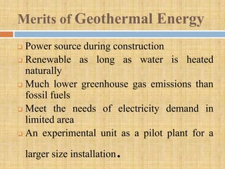 Merits of Geothermal Energy
 Power source during construction
 Renewable as long as water is heated
  naturally
 Much lower greenhouse gas emissions than
  fossil fuels
 Meet the needs of electricity demand in
  limited area
 An experimental unit as a pilot plant for a


    larger size installation   .
 