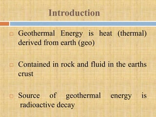Introduction

   Geothermal Energy is heat (thermal)
    derived from earth (geo)

   Contained in rock and fluid in the earths
    crust

   Source of geothermal         energy    is
    radioactive decay
 