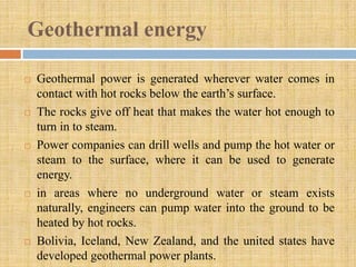Geothermal energy

   Geothermal power is generated wherever water comes in
    contact with hot rocks below the earth’s surface.
   The rocks give off heat that makes the water hot enough to
    turn in to steam.
   Power companies can drill wells and pump the hot water or
    steam to the surface, where it can be used to generate
    energy.
   in areas where no underground water or steam exists
    naturally, engineers can pump water into the ground to be
    heated by hot rocks.
   Bolivia, Iceland, New Zealand, and the united states have
    developed geothermal power plants.
 