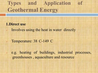 Types       and       Application             of
 Geothermal Energy

1.Direct use
  Involves using the heat in water directly

   Temperature: 38 C-149 C

   e.g. heating of buildings, industrial processes,
     greenhouses , aquaculture and resource
 
