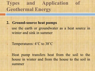 Types and Application                      of
Geothermal Energy

2. Ground-source heat pumps
  use the earth or groundwater as a heat source in
   winter and sink in summer

   Temperatures: 4˚C to 38˚C

   Heat pump transfers heat from the soil to the
    house in winter and from the house to the soil in
    summer
 