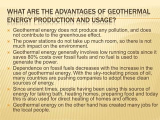 WHAT ARE THE ADVANTAGES OF GEOTHERMAL
ENERGY PRODUCTION AND USAGE?
   Geothermal energy does not produce any pollution, and does
    not contribute to the greenhouse effect.
   The power stations do not take up much room, so there is not
    much impact on the environment.
   Geothermal energy generally involves low running costs since it
    saves 80% costs over fossil fuels and no fuel is used to
    generate the power.
   Dependence on fossil fuels decreases with the increase in the
    use of geothermal energy. With the sky-rocketing prices of oil,
    many countries are pushing companies to adopt these clean
    sources of energy.
   Since ancient times, people having been using this source of
    energy for taking bath, heating homes, preparing food and today
    this is also used for direct heating of homes and offices.
   Geothermal energy on the other hand has created many jobs for
    the local people.
 
