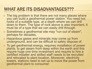 WHAT ARE ITS DISADVANTAGES???
   The big problem is that there are not many places where
    you can build a geothermal power station. You need hot
    rocks of a suitable type, at a depth where we can drill
    down to them. The type of rock above is also important, it
    must be of a type that we can easily drill through.
   Sometimes a geothermal site may "run out of steam",
    perhaps for decades.
   Hazardous gases and minerals may come up from
    underground, and can be difficult to safely dispose of.
   To get geothermal energy, requires installation of power
    plants, to get steam from deep within the earth and this
    require huge one time investment and require to hire a
    certified installer and skilled staff needs to be recruited
    and relocated to plant location. Moreover, electricity
    towers, stations need to set up to move the power from
    geothermal plant to consumer.
 