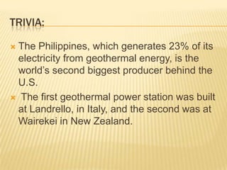 TRIVIA:

The Philippines, which generates 23% of its
 electricity from geothermal energy, is the
 world’s second biggest producer behind the
 U.S.
 The first geothermal power station was built
 at Landrello, in Italy, and the second was at
 Wairekei in New Zealand.
 