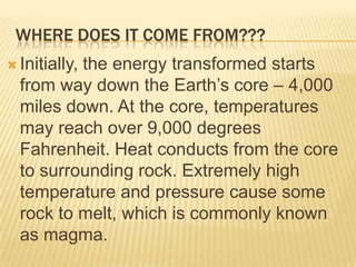 WHERE DOES IT COME FROM???
 Initially,
          the energy transformed starts
  from way down the Earth’s core – 4,000
  miles down. At the core, temperatures
  may reach over 9,000 degrees
  Fahrenheit. Heat conducts from the core
  to surrounding rock. Extremely high
  temperature and pressure cause some
  rock to melt, which is commonly known
  as magma.
 