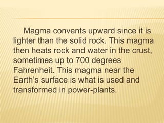 Magma convents upward since it is
lighter than the solid rock. This magma
then heats rock and water in the crust,
sometimes up to 700 degrees
Fahrenheit. This magma near the
Earth’s surface is what is used and
transformed in power-plants.
 