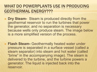 WHAT DO POWERPLANTS USE IN PRODUCING
GEOTHERMAL ENERGY???
   Dry Steam- Steam is produced directly from the
    geothermal reservoir to run the turbines that power
    the generator, and no separation is necessary
    because wells only produce steam. The image below
    is a more simplified version of the process.

   Flash Steam- Geothermally heated water under
    pressure is separated in a surface vessel (called a
    steam separator) into steam and hot water (called
    “brine” in the accompanying image). The steam is
    delivered to the turbine, and the turbine powers a
    generator. The liquid is injected back into the
    reservoir.
 