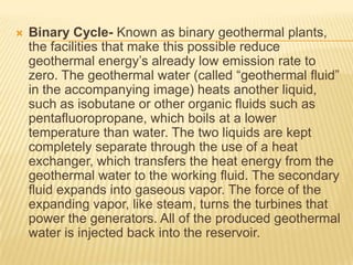    Binary Cycle- Known as binary geothermal plants,
    the facilities that make this possible reduce
    geothermal energy’s already low emission rate to
    zero. The geothermal water (called “geothermal fluid”
    in the accompanying image) heats another liquid,
    such as isobutane or other organic fluids such as
    pentafluoropropane, which boils at a lower
    temperature than water. The two liquids are kept
    completely separate through the use of a heat
    exchanger, which transfers the heat energy from the
    geothermal water to the working fluid. The secondary
    fluid expands into gaseous vapor. The force of the
    expanding vapor, like steam, turns the turbines that
    power the generators. All of the produced geothermal
    water is injected back into the reservoir.
 