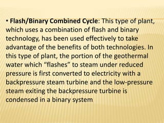 • Flash/Binary Combined Cycle: This type of plant,
which uses a combination of flash and binary
technology, has been used effectively to take
advantage of the benefits of both technologies. In
this type of plant, the portion of the geothermal
water which “flashes” to steam under reduced
pressure is first converted to electricity with a
backpressure steam turbine and the low-pressure
steam exiting the backpressure turbine is
condensed in a binary system .
 