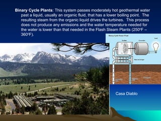 Binary Cycle Plants: This system passes moderately hot geothermal water
   past a liquid, usually an organic fluid, that has a lower boiling point. The
   resulting steam from the organic liquid drives the turbines. This process
   does not produce any emissions and the water temperature needed for
   the water is lower than that needed in the Flash Steam Plants (2500F –
   3600F).




                                                          Casa Diablo
 