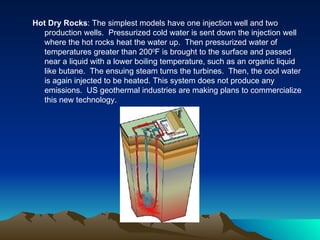 Hot Dry Rocks: The simplest models have one injection well and two
   production wells. Pressurized cold water is sent down the injection well
   where the hot rocks heat the water up. Then pressurized water of
   temperatures greater than 2000F is brought to the surface and passed
   near a liquid with a lower boiling temperature, such as an organic liquid
   like butane. The ensuing steam turns the turbines. Then, the cool water
   is again injected to be heated. This system does not produce any
   emissions. US geothermal industries are making plans to commercialize
   this new technology.
 