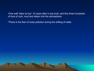 •One well “blew its top” 10 years after it was built, and this threw hundreds
of tons of rock, mud and steam into the atmosphere.

•There is the fear of noise pollution during the drilling of wells.
 