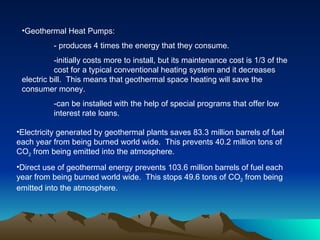 •Geothermal Heat Pumps:
          - produces 4 times the energy that they consume.
           -initially costs more to install, but its maintenance cost is 1/3 of the
           cost for a typical conventional heating system and it decreases
 electric bill. This means that geothermal space heating will save the
 consumer money.
          -can be installed with the help of special programs that offer low
          interest rate loans.

•Electricity generated by geothermal plants saves 83.3 million barrels of fuel
each year from being burned world wide. This prevents 40.2 million tons of
CO2 from being emitted into the atmosphere.
•Direct use of geothermal energy prevents 103.6 million barrels of fuel each
year from being burned world wide. This stops 49.6 tons of CO2 from being
emitted into the atmosphere.
 