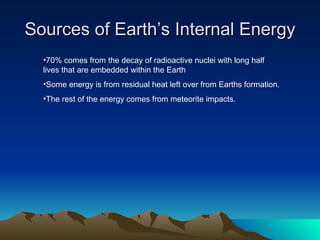 Sources of Earth’s Internal Energy
  •70% comes from the decay of radioactive nuclei with long half
  lives that are embedded within the Earth
  •Some energy is from residual heat left over from Earths formation.
  •The rest of the energy comes from meteorite impacts.
 