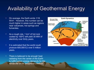Availability of Geothermal Energy
•   On average, the Earth emits 1/16
    W/m2. However, this number can be
    much higher in areas such as regions
    near volcanoes, hot springs and
    fumaroles.

•   As a rough rule, 1 km3 of hot rock
    cooled by 1000C will yield 30 MW of
    electricity over thirty years.

•   It is estimated that the world could
    produce 600,000 EJ over 5 million
    years.

•   There is believed to be enough heat
    radiating from the center of the Earth
    to fulfill human energy demands for the
    remainder of the biosphere’s lifetime.
 