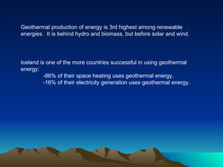 Geothermal production of energy is 3rd highest among renewable
energies. It is behind hydro and biomass, but before solar and wind.




Iceland is one of the more countries successful in using geothermal
energy:
          -86% of their space heating uses geothermal energy.
          -16% of their electricity generation uses geothermal energy.
 