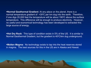 •Normal Geothermal Gradient: At any place on the planet, there is a
normal temperature gradient of +300C per km dug into the earth. Therefore,
if one digs 20,000 feet the temperature will be about 1900C above the surface
temperature. This difference will be enough to produce electricity. However,
no useful and economical technology has been developed to extracted this
large source of energy.


•Hot Dry Rock: This type of condition exists in 5% of the US. It is similar to
Normal Geothermal Gradient, but the gradient is 400C/km dug underground.


•Molten Magma: No technology exists to tap into the heat reserves stored
in magma. The best sources for this in the US are in Alaska and Hawaii.
 