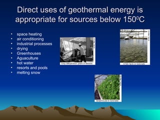 Direct uses of geothermal energy is
    appropriate for sources below 1500C
•   space heating
•   air conditioning
•   industrial processes
•   drying
•   Greenhouses
•   Aguaculture
•   hot water
•   resorts and pools
•   melting snow
 