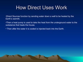 How Direct Uses Work
•Direct Sources function by sending water down a well to be heated by the
Earth’s warmth.
•Then a heat pump is used to take the heat from the underground water to the
substance that heats the house.
• Then after the water it is cooled is injected back into the Earth.
 