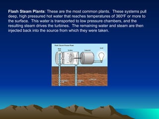Flash Steam Plants: These are the most common plants. These systems pull
deep, high pressured hot water that reaches temperatures of 3600F or more to
the surface. This water is transported to low pressure chambers, and the
resulting steam drives the turbines. The remaining water and steam are then
injected back into the source from which they were taken.
 
