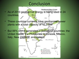 Conclusion
• As of 2010 geothermal energy is being used in 24
countries.
• These countries currently have geothermal power
plants with a total capacity of 10.7 GW
• But 88% of it is generated in just seven countries: the
United States, the Philippines, Indonesia, Mexico,
Italy, New Zealand, and Iceland
 