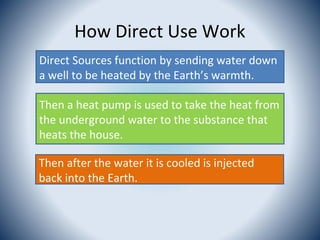 How Direct Use Work
Direct Sources function by sending water down
a well to be heated by the Earth’s warmth.
Then a heat pump is used to take the heat from
the underground water to the substance that
heats the house.
Then after the water it is cooled is injected
back into the Earth.
 