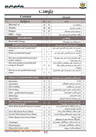 ! "#
Contain / -
NO. Subject Page - > ** .
Directed to II II * % 9
2 Thanks III III C P € + 2
3 Preface IV IV L _)',5- 3
4 KRG Logo V V "6") -+ $O(- $, +9k 4
5 Introduction 1 1 $ 5
6 Renewable Energy +&(+ $ ;- 6
Geothermal Energy Facts $1 Q( - 6 -
What does the word "geothermal"
mean?
$1 Q( - 6 a % F *
• ( $;
What is geothermal energy? $; $1 Q( - 6 F *
• (
How does geothermal heat get up to
earth's surface?
)( ? * $1 F( +, ";
• - -
How have people used geothermal
energy in the past?
$, ( "; *-'$9315
- *$ ( $)G( "* $1
• ?
How do we use geothermal energy
today?
* "; " - <•C ?( -
Purpose use of geothermal energy. " $ ? - *$ ) *
Electricity. *-@
Agriculture@ $3 +) $ - *$) *@
Snow melting. 14 14 +A, P1 $) *@
City heating. 14 14 +& ) $?(+% + 1 $ <- 6"*@
Ghp's [ geothermal heat pumps@ " $ - 6$_@
Balneology@ $) - , - +*@
Aquaculture - * - +*'5(@
How electricity is generated using
geothermal energy?
*- F( +, ";
•F( ? *F * "
Three kinds of geothermal power plants. $ ? < - * A)G( -" 8
( " *-@
First: Dry Steam Power Plants@ ( -"<0L% $O3 A)G(
Second: Flash Steam Power Plants < -"0- 6 - +fA@
Third: Binary-Cycle Power Plants@ < $ -"0
'Binary-Cycle Power Plants5@
Advantages @ +" $ A)G( $ (
Disadvantages@ (" $ A)G( $@
Ring of fire in the world. - 6 ;@
 
