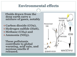 Environmental effects
Fluids drawn from the
deep earth carry a
mixture of gases, notably
Carbon dioxide (CO2),
Hydrogen sulfide (H2S),
Methane (CH4) and
Ammonia (NH3).
These pollutants
contribute to global
warming, acid rain, and
noxious smells if
released.
 