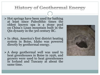 Hot springs have been used for bathing
at least since Paleolithic times the
oldest known spa is a stone pool
on China’s Lisan mountain built in the
Qin dynasty in the 3rd century BC.
 In 1892, America's first district heating
system in Boise, Idaho was powered
directly by geothermal energy.
 A deep geothermal well was used to
heat greenhouses in Boise in 1926, and
geysers were used to heat greenhouses
in Iceland and Tuscany at about the
same time.
 