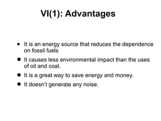 VI(1): Advantages
● It is an energy source that reduces the dependence
on fossil fuels
● It causes less environmental impact than the uses
of oil and coal.
● It is a great way to save energy and money.
● It doesn’t generate any noise.
 