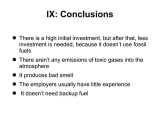 IX: Conclusions
● There is a high initial investment, but after that, less
investment is needed, because it doesn’t use fossil
fuels
● There aren’t any emissions of toxic gases into the
atmosphere
● It produces bad smell
● The employers usually have little experience
● It doesn’t need backup fuel
 