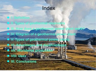 Index
● I: Definition
● II: Types of geothermal reservoirs
● III: How does a geothermal power plant work?
● IV: Diagram of a geothermal power plant
● V: Types of geothermal power plants
● VI: Advantages and disadvantages
● VII: Worldwide production
● VIII: Uses
● IX: Conclusions
 