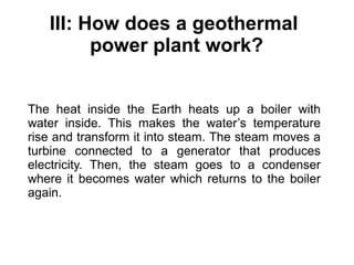 III: How does a geothermal
power plant work?
The heat inside the Earth heats up a boiler with
water inside. This makes the water’s temperature
rise and transform it into steam. The steam moves a
turbine connected to a generator that produces
electricity. Then, the steam goes to a condenser
where it becomes water which returns to the boiler
again.
 