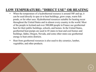 LOW TEMPERATURE: "DIRECT USE" OR HEATING
• When the temperature of a hydrothermal resource is around 50F and up, it
can be used directly in spas or to heat buildings, grow crops, warm fish
ponds, or for other uses. Hydrothermal resources suitable for heating occur
throughout the United States and in almost every country in the world. Most
of the people in Iceland and over 500,000 people in France use geothermal
heat for their public buildings, schools, and homes. In the United States,
geothermal heat pumps are used in 45 states to heat and cool homes and
buildings. Idaho, Oregon, Nevada, and some other states use geothermal
energy to heat entire districts.
• Heat from geothermal resources is also used to dry ceramics, lumber,
vegetables, and other products.
10
 