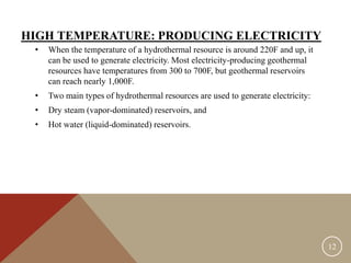 HIGH TEMPERATURE: PRODUCING ELECTRICITY
• When the temperature of a hydrothermal resource is around 220F and up, it
can be used to generate electricity. Most electricity-producing geothermal
resources have temperatures from 300 to 700F, but geothermal reservoirs
can reach nearly 1,000F.
• Two main types of hydrothermal resources are used to generate electricity:
• Dry steam (vapor-dominated) reservoirs, and
• Hot water (liquid-dominated) reservoirs.
12
 