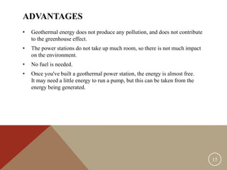 ADVANTAGES
• Geothermal energy does not produce any pollution, and does not contribute
to the greenhouse effect.
• The power stations do not take up much room, so there is not much impact
on the environment.
• No fuel is needed.
• Once you've built a geothermal power station, the energy is almost free.
It may need a little energy to run a pump, but this can be taken from the
energy being generated.
15
 