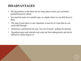DISADVANTAGES
• The big problem is that there are not many places where you can build a
geothermal power station.
• You need hot rocks of a suitable type, at a depth where we can drill down to
them.
• The type of rock above is also important, it must be of a type that we can
easily drill through.
• Sometimes a geothermal site may "run out of steam", perhaps for decades.
• Hazardous gases and minerals may come up from underground, and can be
difficult to safely dispose of.
16
 