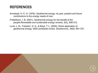 REFERENCES
Armstead, H. C. H. (1978). Geothermal energy: its past, present and future
contributions to the energy needs of man
Fridleifsson, I. B. (2001). Geothermal energy for the benefit of the
people.Renewable and sustainable energy reviews, 5(3), 299-312.
Lund, J. W., Freeston, D. H., & Boyd, T. L. (2005). Direct application of
geothermal energy: 2005 worldwide review. Geothermics, 34(6), 691-727.
18
 