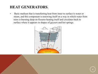 HEAT GENERATORS.
• Basic medium that is transferring heat from inner to surface is water or
steam, and this component is renewing itself on a way in which water from
rains is bursting deep on fissures heating itself and circulates back to
surface where it appears in shapes of geysers and hot springs.
4
 