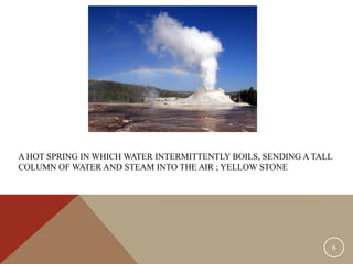 A HOT SPRING IN WHICH WATER INTERMITTENTLY BOILS, SENDING A TALL
COLUMN OF WATER AND STEAM INTO THE AIR ; YELLOW STONE
6
 