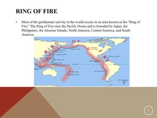 RING OF FIRE
• Most of the geothermal activity in the world occurs in an area known as the "Ring of
Fire." The Ring of Fire rims the Pacific Ocean and is bounded by Japan, the
Philippines, the Aleutian Islands, North America, Central America, and South
America.
7
 