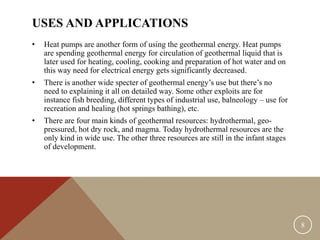 USES AND APPLICATIONS
• Heat pumps are another form of using the geothermal energy. Heat pumps
are spending geothermal energy for circulation of geothermal liquid that is
later used for heating, cooling, cooking and preparation of hot water and on
this way need for electrical energy gets significantly decreased.
• There is another wide specter of geothermal energy’s use but there’s no
need to explaining it all on detailed way. Some other exploits are for
instance fish breeding, different types of industrial use, balneology – use for
recreation and healing (hot springs bathing), etc.
• There are four main kinds of geothermal resources: hydrothermal, geo-
pressured, hot dry rock, and magma. Today hydrothermal resources are the
only kind in wide use. The other three resources are still in the infant stages
of development.
8
 