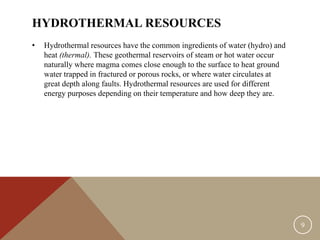 HYDROTHERMAL RESOURCES
• Hydrothermal resources have the common ingredients of water (hydro) and
heat (thermal). These geothermal reservoirs of steam or hot water occur
naturally where magma comes close enough to the surface to heat ground
water trapped in fractured or porous rocks, or where water circulates at
great depth along faults. Hydrothermal resources are used for different
energy purposes depending on their temperature and how deep they are.
9
 