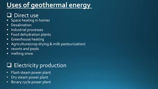 • Space heating in homes
• Desalination
• Industrial processes
• Food dehydration plants
• Greenhouse heating
• Agriculture(crop drying & milk pasteurization)
• resorts and pools
• melting snow
Uses of geothermal energy
 Direct use
 Electricity production
• Flash steam power plant
• Dry steam power plant
• Binary cycle power plant
 