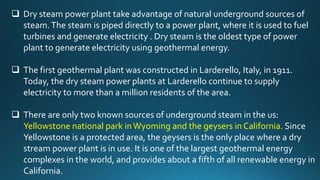  Dry steam power plant take advantage of natural underground sources of
steam.The steam is piped directly to a power plant, where it is used to fuel
turbines and generate electricity . Dry steam is the oldest type of power
plant to generate electricity using geothermal energy.
 The first geothermal plant was constructed in Larderello, Italy, in 1911.
Today, the dry steam power plants at Larderello continue to supply
electricity to more than a million residents of the area.
 There are only two known sources of underground steam in the us:
Yellowstone national park inWyoming and the geysers in California. Since
Yellowstone is a protected area, the geysers is the only place where a dry
stream power plant is in use. It is one of the largest geothermal energy
complexes in the world, and provides about a fifth of all renewable energy in
California.
 