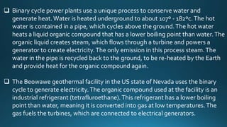  Binary cycle power plants use a unique process to conserve water and
generate heat.Water is heated underground to about 107º - 182ºc.The hot
water is contained in a pipe, which cycles above the ground.The hot water
heats a liquid organic compound that has a lower boiling point than water.The
organic liquid creates steam, which flows through a turbine and powers a
generator to create electricity.The only emission in this process steam.The
water in the pipe is recycled back to the ground, to be re-heated by the Earth
and provide heat for the organic compound again.
 The Beowawe geothermal facility in the US state of Nevada uses the binary
cycle to generate electricity.The organic compound used at the facility is an
industrial refrigerant (tetrafluroethane).This refrigerant has a lower boiling
point than water, meaning it is converted into gas at low temperatures.The
gas fuels the turbines, which are connected to electrical generators.
 