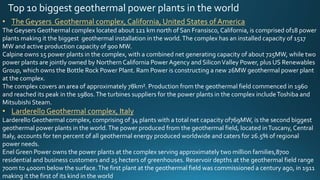 Top 10 biggest geothermal power plants in the world
• The Geysers Geothermal complex, California, United States of America
The Geysers Geothermal complex located about 121 km north of San Fransisco,California, is comprised of18 power
plants making it the biggest geothermal installation in the world.The complex has an installed capacity of 1517
MW and active production capacity of 900 MW.
Calpine owns 15 power plants in the complex, with a combined net generating capacity of about 725MW, while two
power plants are jointly owned by Northern California PowerAgency and SiliconValley Power, plus US Renewables
Group, which owns the Bottle Rock Power Plant. Ram Power is constructing a new 26MW geothermal power plant
at the complex.
The complex covers an area of approximately 78km². Production from the geothermal field commenced in 1960
and reached its peak in the 1980s.The turbines suppliers for the power plants in the complex includeToshiba and
Mitsubishi Steam.
• Larderello Geothermal complex, Italy
Larderello Geothermal complex, comprising of 34 plants with a total net capacity of769MW, is the second biggest
geothermal power plants in the world.The power produced from the geothermal field, located inTuscany, Central
Italy, accounts for ten percent of all geothermal energy produced worldwide and caters for 26.5% of regional
power needs.
Enel Green Power owns the power plants at the complex serving approximately two million families,8700
residential and business customers and 25 hecters of greenhouses. Reservoir depths at the geothermal field range
700m to 4000m below the surface.The first plant at the geothermal field was commissioned a century ago, in 1911
making it the first of its kind in the world
 