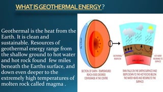 WHATISGEOTHERMALENERGY?
Geothermal is the heat from the
Earth. It is clean and
sustainable. Resources of
geothermal energy range from
the shallow ground to hot water
and hot rock found few miles
beneath the Earths surface, and
down even deeper to the
extremely high temperatures of
molten rock called magma .
 